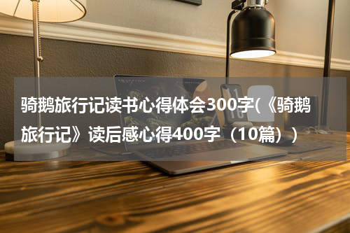 骑鹅旅行记读书心得体会300字(《骑鹅旅行记》读后感心得400字（10篇）)