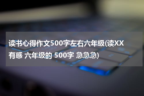 读书心得作文500字左右六年级(读XX有感 六年级的 500字 急急急)