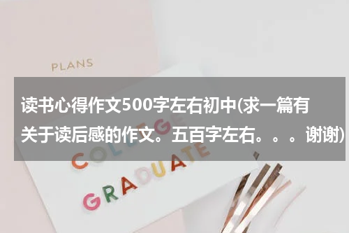 读书心得作文500字左右初中(求一篇有关于读后感的作文。五百字左右。。。谢谢)