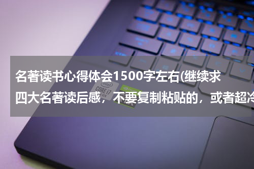 名著读书心得体会1500字左右(继续求四大名著读后感，不要复制粘贴的，或者超冷门的也可以，1500字左右。)