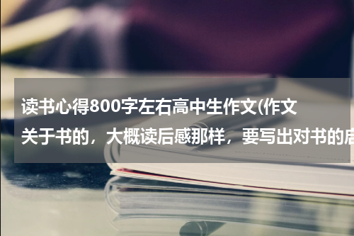 读书心得800字左右高中生作文(作文 关于书的，大概读后感那样，要写出对书的启示还有情感的，要求800字，高中生写的！)