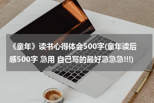 《童年》读书心得体会500字(童年读后感500字 急用 自己写的最好急急急!!!)
