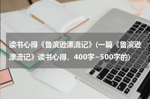 读书心得《鲁滨逊漂流记》(一篇《鲁滨逊漂流记》读书心得，400字~500字的)