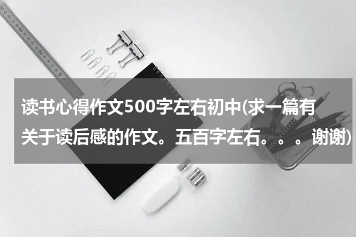 读书心得作文500字左右初中(求一篇有关于读后感的作文。五百字左右。。。谢谢)