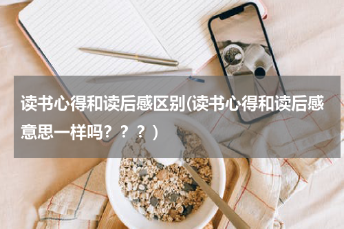读书心得和读后感区别(读书心得和读后感意思一样吗？？？)
