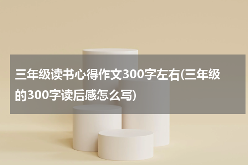 三年级读书心得作文300字左右(三年级的300字读后感怎么写)