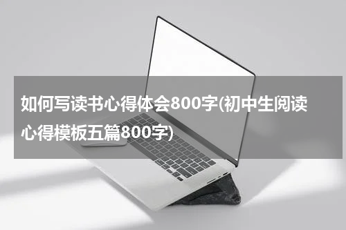 如何写读书心得体会800字(初中生阅读心得模板五篇800字)