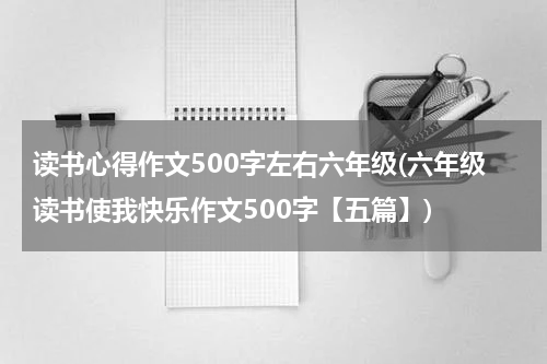 读书心得作文500字左右六年级(六年级读书使我快乐作文500字【五篇】)