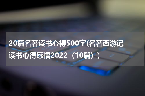 20篇名著读书心得500字(名著西游记读书心得感悟2022（10篇）)