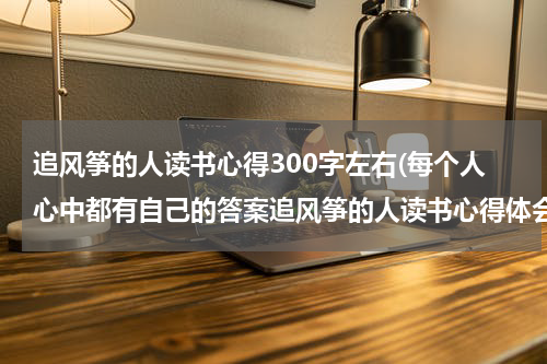 追风筝的人读书心得300字左右(每个人心中都有自己的答案追风筝的人读书心得体会)