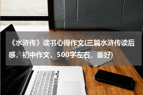 《水浒传》读书心得作文(三篇水浒传读后感，初中作文，500字左右，要好)