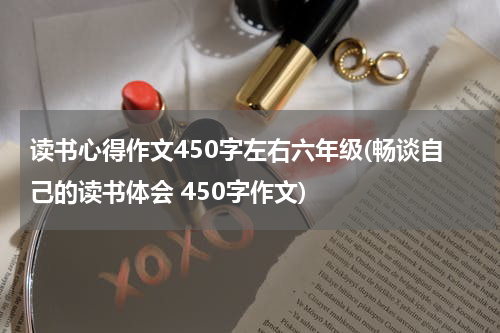 读书心得作文450字左右六年级(畅谈自己的读书体会 450字作文)