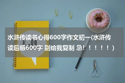 水浒传读书心得600字作文初一(水浒传读后感600字 别给我复制 急！！！！！)