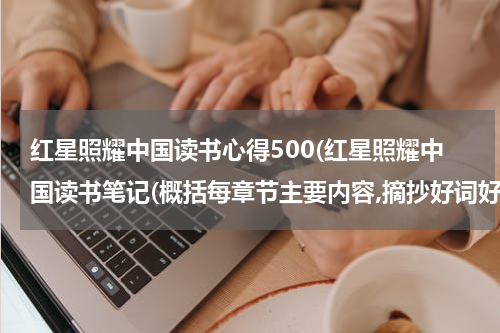 红星照耀中国读书心得500(红星照耀中国读书笔记(概括每章节主要内容,摘抄好词好句,写读书收获))