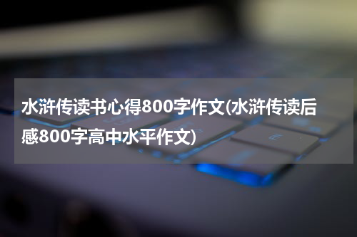 水浒传读书心得800字作文(水浒传读后感800字高中水平作文)