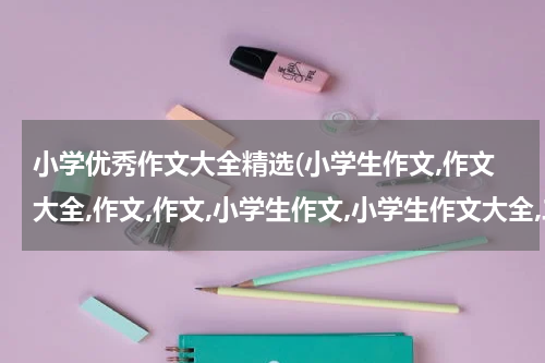 小学优秀作文大全精选(小学生作文,作文大全,作文,作文,小学生作文,小学生作文大全,二年级 作文大全,小学生作文,作文,写景作文,叙)