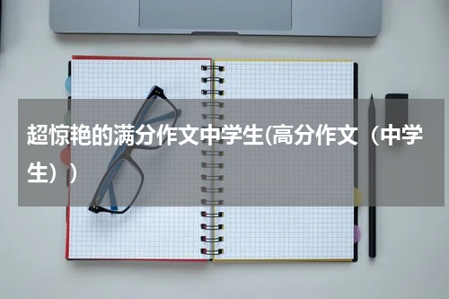 超惊艳的满分作文中学生(高分作文（中学生）)