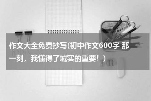 作文大全免费抄写(初中作文600字 那一刻，我懂得了城实的重要！)