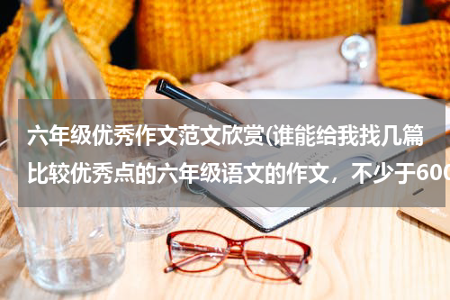 六年级优秀作文范文欣赏(谁能给我找几篇比较优秀点的六年级语文的作文，不少于600字，写景的，写人的，写事的等等各两篇或以上)