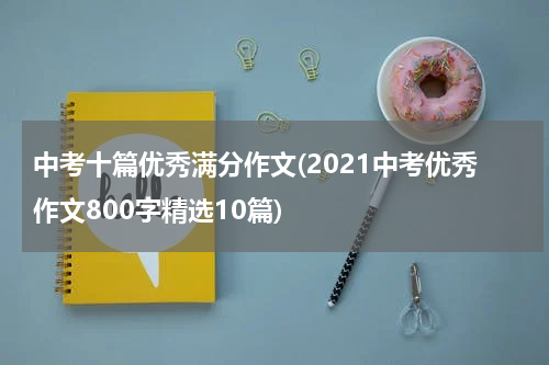 中考十篇优秀满分作文(2021中考优秀作文800字精选10篇)