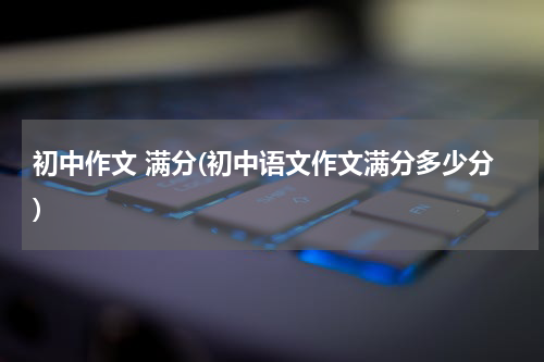 初中作文 满分(初中语文作文满分多少分)