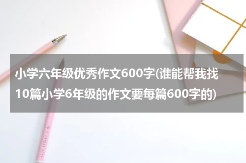 小学六年级优秀作文600字(谁能帮我找10篇小学6年级的作文要每篇600字的)