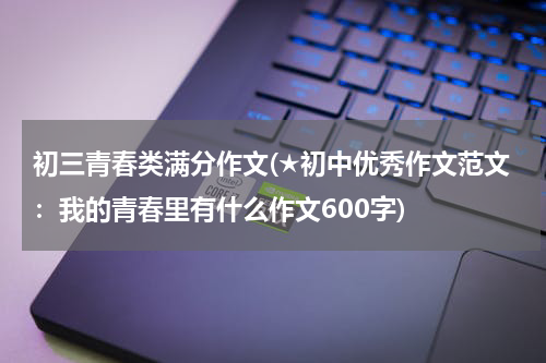 初三青春类满分作文(★初中优秀作文范文：我的青春里有什么作文600字)
