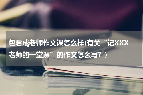 包君成老师作文课怎么样(有关“记XXX老师的一堂课”的作文怎么写？)