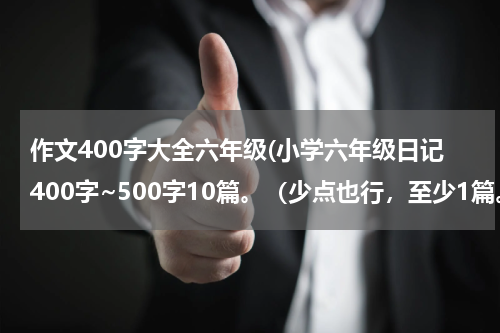 作文400字大全六年级(小学六年级日记400字~500字10篇。（少点也行，至少1篇。）)