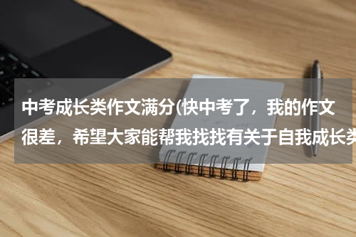 中考成长类作文满分(快中考了，我的作文很差，希望大家能帮我找找有关于自我成长类的中考满分作文，谢谢了，希望能找多一些)
