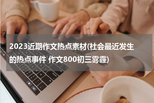 2023近期作文热点素材(社会最近发生的热点事件 作文800初三雾霾)