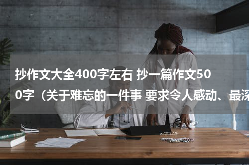 抄作文大全400字左右 抄一篇作文500字（关于难忘的一件事 要求令人感动、最深刻或受到深刻教育的事情）