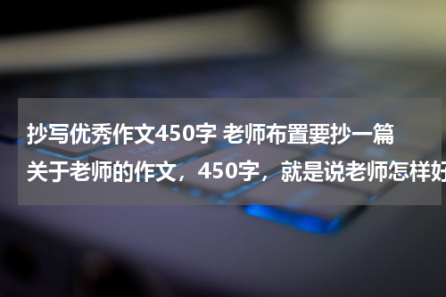 抄写优秀作文450字 老师布置要抄一篇关于老师的作文，450字，就是说老师怎样好怎样什么的，然后很感恩老师，不要有什么王老