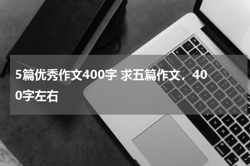 5篇优秀作文400字 求五篇作文，400字左右