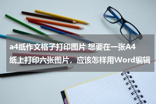 a4纸作文格子打印图片 想要在一张A4纸上打印六张图片，应该怎样用Word编辑