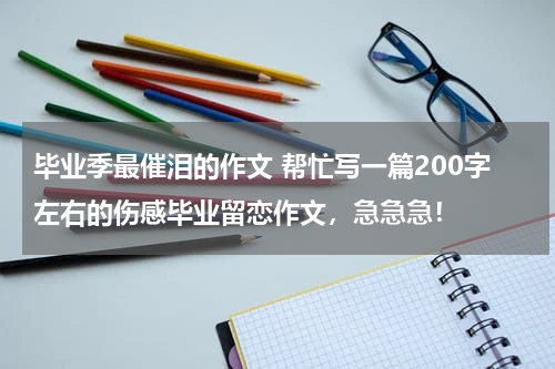 毕业季最催泪的作文 帮忙写一篇200字左右的伤感毕业留恋作文，急急急！