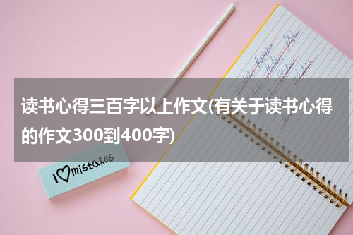 读书心得三百字以上作文(有关于读书心得的作文300到400字)