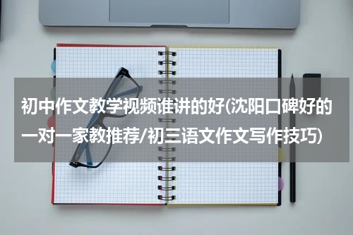 初中作文教学视频谁讲的好(沈阳口碑好的一对一家教推荐/初三语文作文写作技巧)