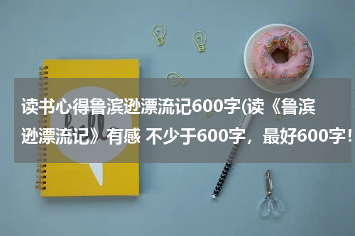 读书心得鲁滨逊漂流记600字(读《鲁滨逊漂流记》有感 不少于600字，最好600字！)