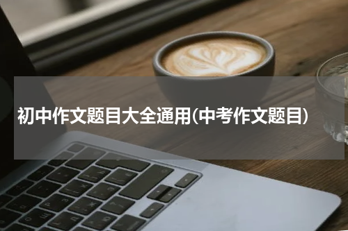 初中作文题目大全通用(中考作文题目)