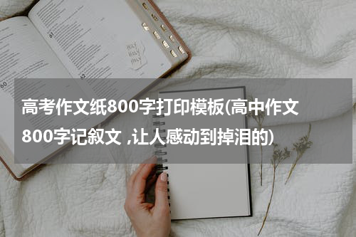 高考作文纸800字打印模板(高中作文 800字记叙文 ,让人感动到掉泪的)