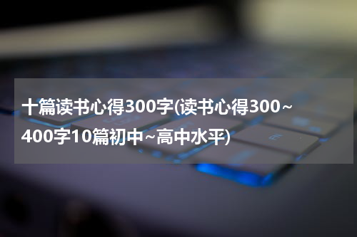 十篇读书心得300字(读书心得300~400字10篇初中~高中水平)