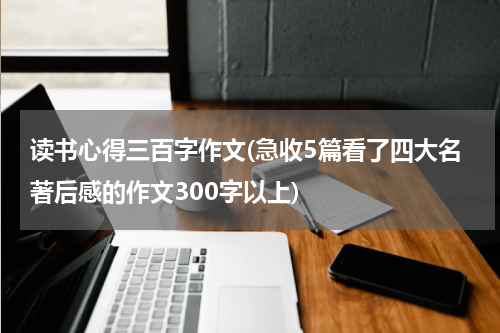 读书心得三百字作文(急收5篇看了四大名著后感的作文300字以上)