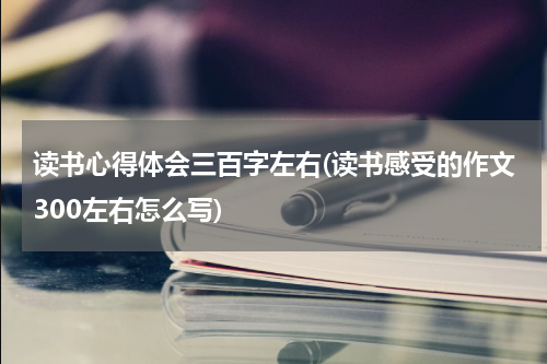 读书心得体会三百字左右(读书感受的作文300左右怎么写)