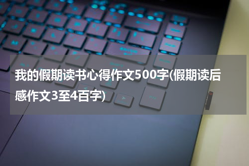 我的假期读书心得作文500字(假期读后感作文3至4百字)