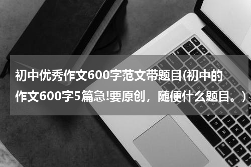 初中优秀作文600字范文带题目(初中的作文600字5篇急!要原创，随便什么题目。)
