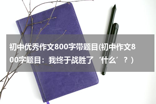 初中优秀作文800字带题目(初中作文800字题目：我终于战胜了‘什么’？)