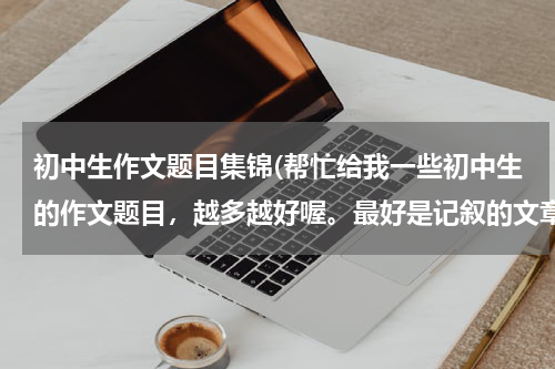 初中生作文题目集锦(帮忙给我一些初中生的作文题目，越多越好喔。最好是记叙的文章题目。)