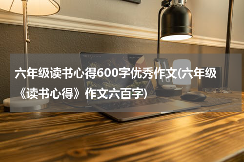 六年级读书心得600字优秀作文(六年级《读书心得》作文六百字)