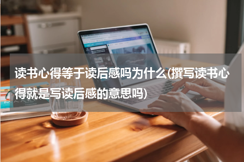 读书心得等于读后感吗为什么(撰写读书心得就是写读后感的意思吗)